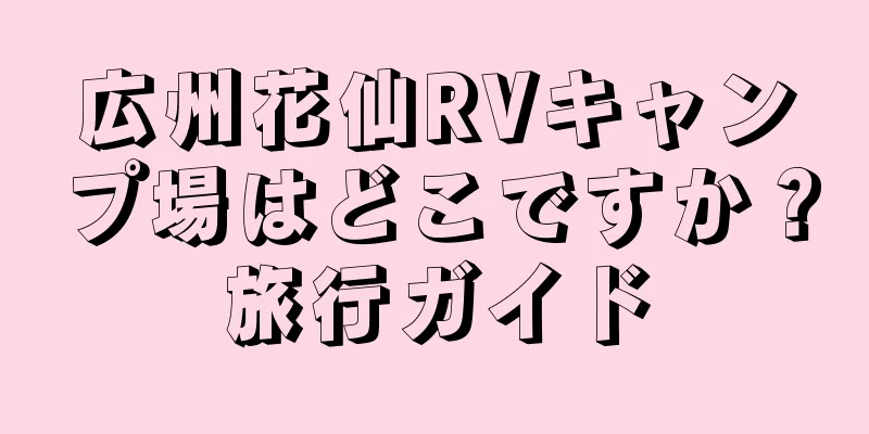 広州花仙RVキャンプ場はどこですか？旅行ガイド