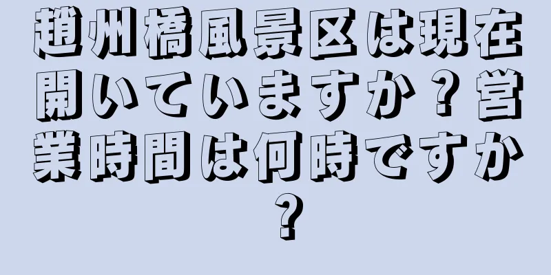 趙州橋風景区は現在開いていますか？営業時間は何時ですか？
