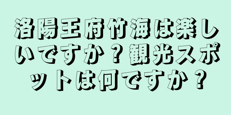 洛陽王府竹海は楽しいですか？観光スポットは何ですか？