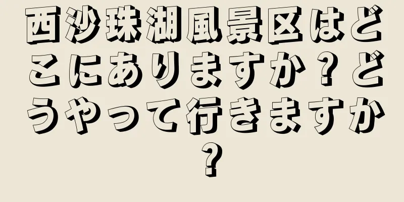 西沙珠湖風景区はどこにありますか？どうやって行きますか？