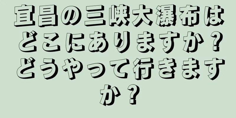 宜昌の三峡大瀑布はどこにありますか？どうやって行きますか？