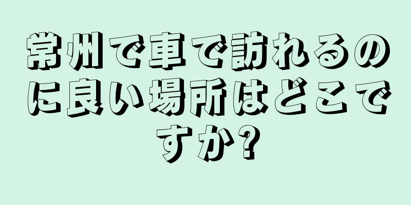 常州で車で訪れるのに良い場所はどこですか?