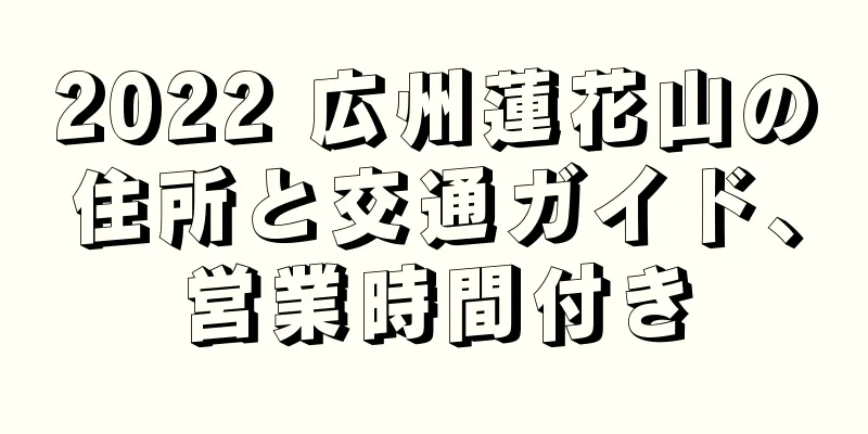 2022 広州蓮花山の住所と交通ガイド、営業時間付き