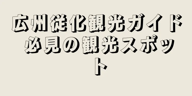広州従化観光ガイド 必見の観光スポット