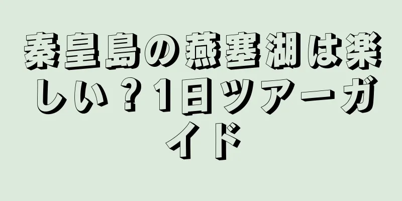 秦皇島の燕塞湖は楽しい？1日ツアーガイド