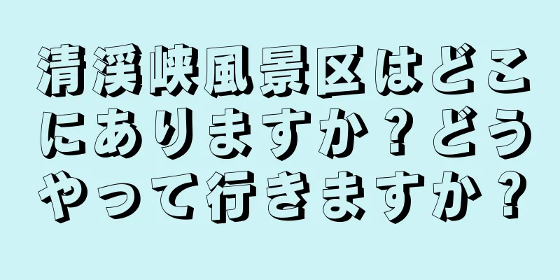 清渓峡風景区はどこにありますか？どうやって行きますか？