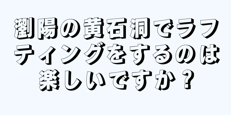 瀏陽の黄石洞でラフティングをするのは楽しいですか？