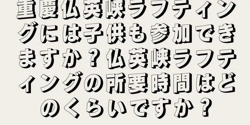 重慶仏英峡ラフティングには子供も参加できますか？仏英峡ラフティングの所要時間はどのくらいですか？