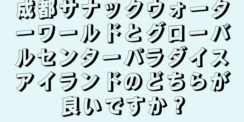 成都サナックウォーターワールドとグローバルセンターパラダイスアイランドのどちらが良いですか？
