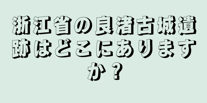 浙江省の良渚古城遺跡はどこにありますか？