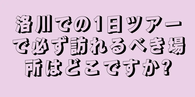 洛川での1日ツアーで必ず訪れるべき場所はどこですか?