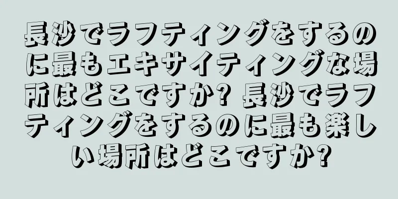 長沙でラフティングをするのに最もエキサイティングな場所はどこですか? 長沙でラフティングをするのに最も楽しい場所はどこですか?