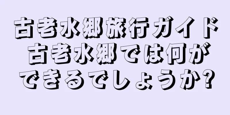 古老水郷旅行ガイド 古老水郷では何ができるでしょうか?