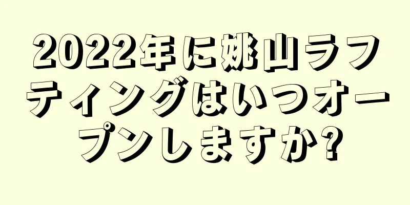 2022年に姚山ラフティングはいつオープンしますか?