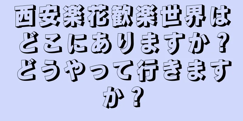 西安楽花歓楽世界はどこにありますか？どうやって行きますか？