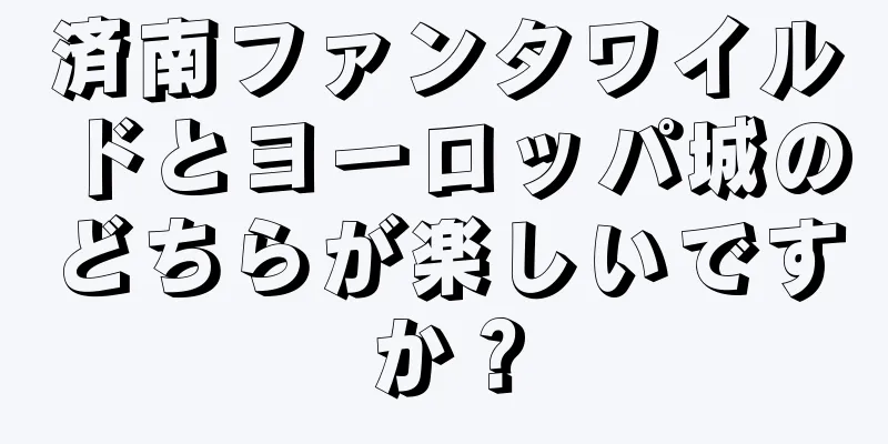 済南ファンタワイルドとヨーロッパ城のどちらが楽しいですか？