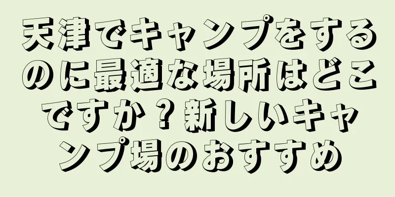天津でキャンプをするのに最適な場所はどこですか？新しいキャンプ場のおすすめ
