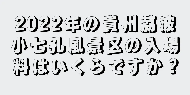 2022年の貴州茘波小七孔風景区の入場料はいくらですか？