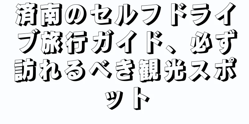済南のセルフドライブ旅行ガイド、必ず訪れるべき観光スポット
