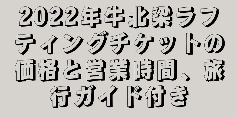 2022年牛北梁ラフティングチケットの価格と営業時間、旅行ガイド付き