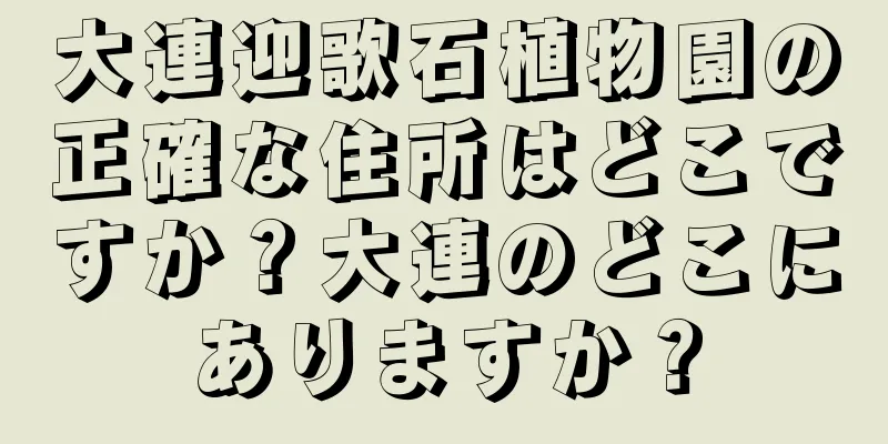 大連迎歌石植物園の正確な住所はどこですか？大連のどこにありますか？