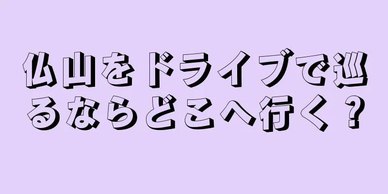 仏山をドライブで巡るならどこへ行く？