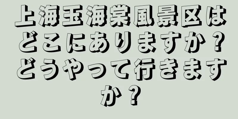上海玉海棠風景区はどこにありますか？どうやって行きますか？