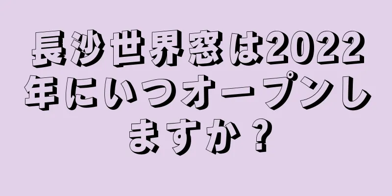 長沙世界窓は2022年にいつオープンしますか？
