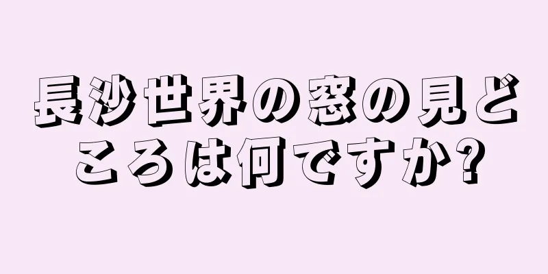 長沙世界の窓の見どころは何ですか?
