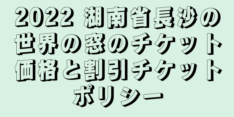 2022 湖南省長沙の世界の窓のチケット価格と割引チケットポリシー