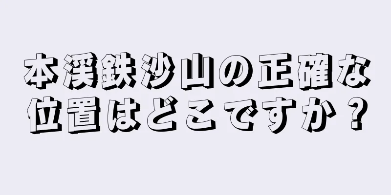 本渓鉄沙山の正確な位置はどこですか？