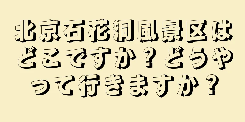 北京石花洞風景区はどこですか？どうやって行きますか？