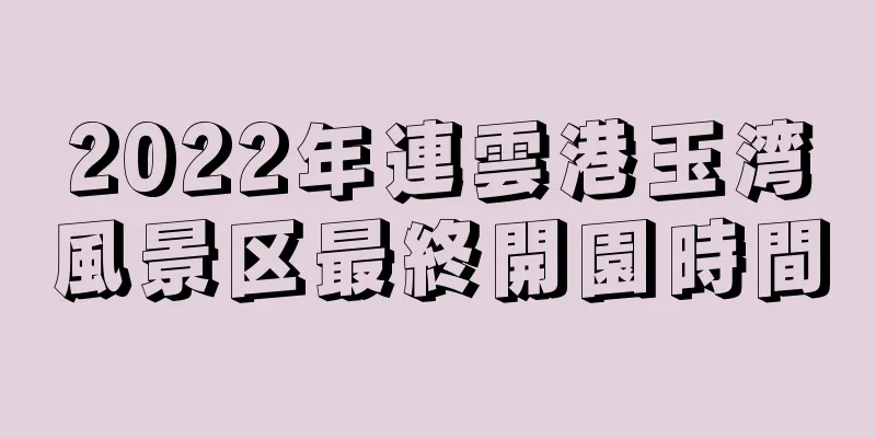 2022年連雲港玉湾風景区最終開園時間