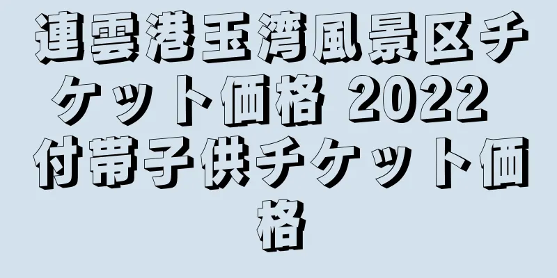 連雲港玉湾風景区チケット価格 2022 付帯子供チケット価格