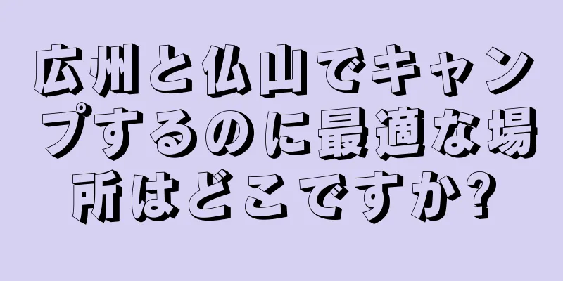 広州と仏山でキャンプするのに最適な場所はどこですか?
