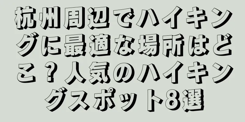 杭州周辺でハイキングに最適な場所はどこ？人気のハイキングスポット8選
