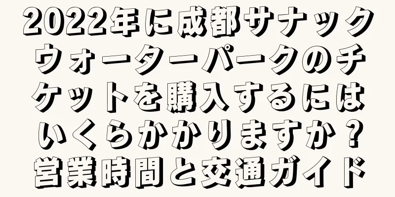 2022年に成都サナックウォーターパークのチケットを購入するにはいくらかかりますか？営業時間と交通ガイド