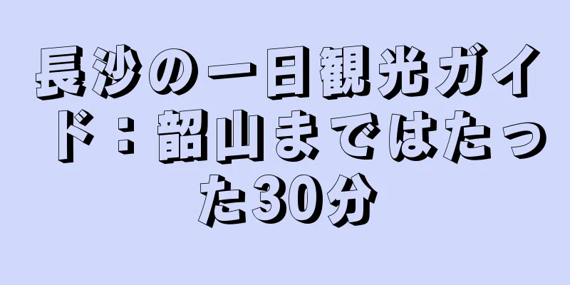 長沙の一日観光ガイド：韶山まではたった30分