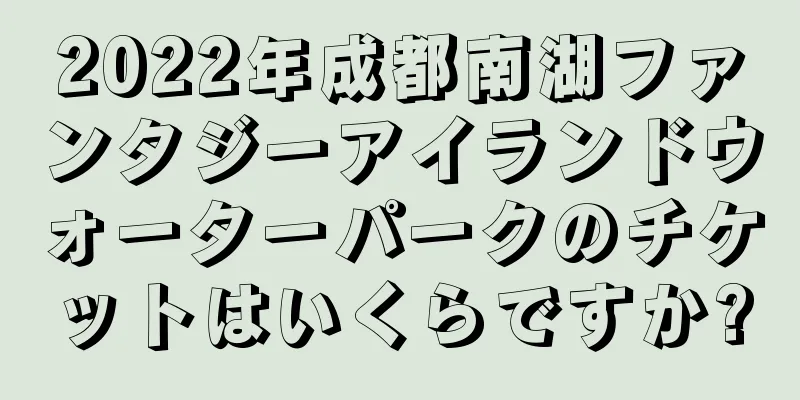 2022年成都南湖ファンタジーアイランドウォーターパークのチケットはいくらですか?