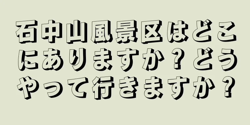 石中山風景区はどこにありますか？どうやって行きますか？