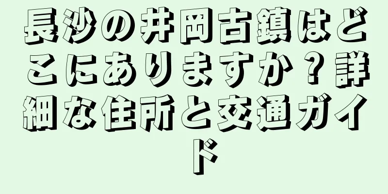 長沙の井岡古鎮はどこにありますか？詳細な住所と交通ガイド