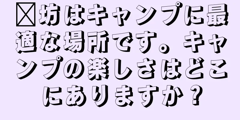 濰坊はキャンプに最適な場所です。キャンプの楽しさはどこにありますか？