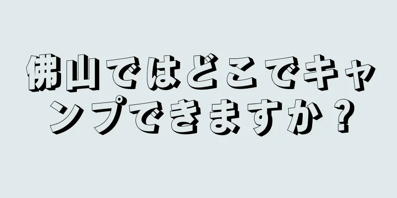 佛山ではどこでキャンプできますか？