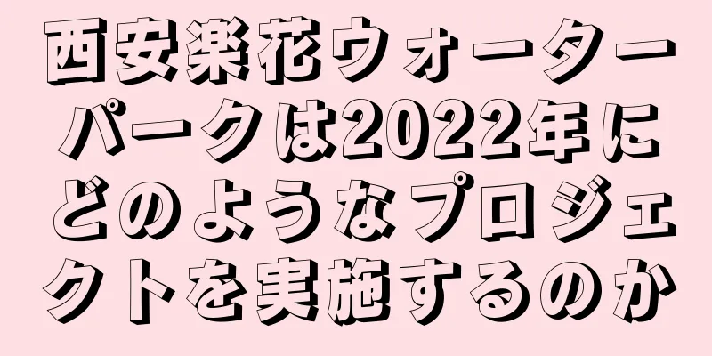 西安楽花ウォーターパークは2022年にどのようなプロジェクトを実施するのか