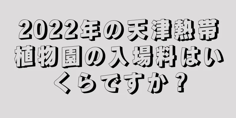 2022年の天津熱帯植物園の入場料はいくらですか？