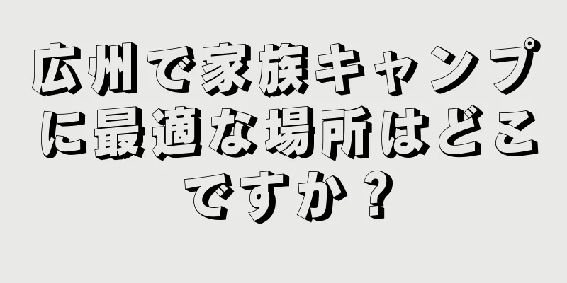 広州で家族キャンプに最適な場所はどこですか？