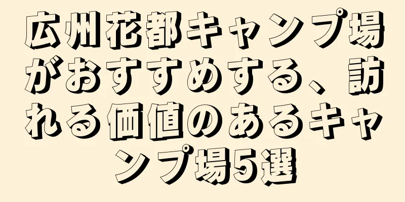 広州花都キャンプ場がおすすめする、訪れる価値のあるキャンプ場5選