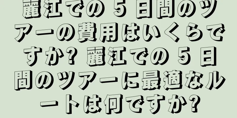 麗江での 5 日間のツアーの費用はいくらですか? 麗江での 5 日間のツアーに最適なルートは何ですか?