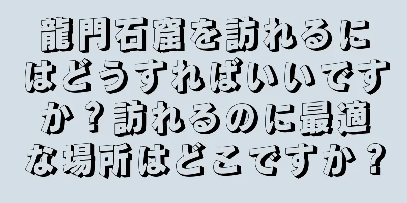 龍門石窟を訪れるにはどうすればいいですか？訪れるのに最適な場所はどこですか？