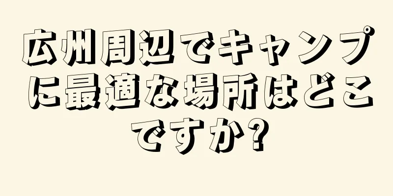 広州周辺でキャンプに最適な場所はどこですか?